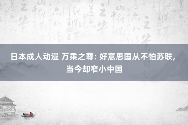 日本成人动漫 万乘之尊: 好意思国从不怕苏联, 当今却窄小中国