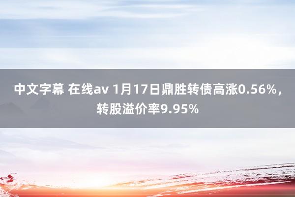 中文字幕 在线av 1月17日鼎胜转债高涨0.56%，转股溢价率9.95%