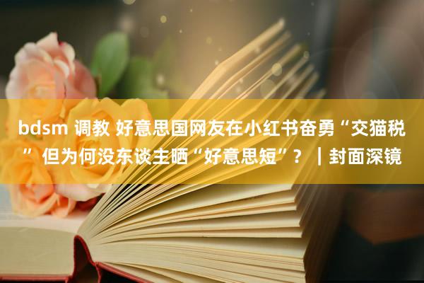 bdsm 调教 好意思国网友在小红书奋勇“交猫税” 但为何没东谈主晒“好意思短”？｜封面深镜
