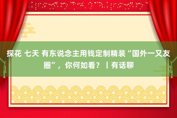 探花 七天 有东说念主用钱定制精装“国外一又友圈”，你何如看？丨有话聊