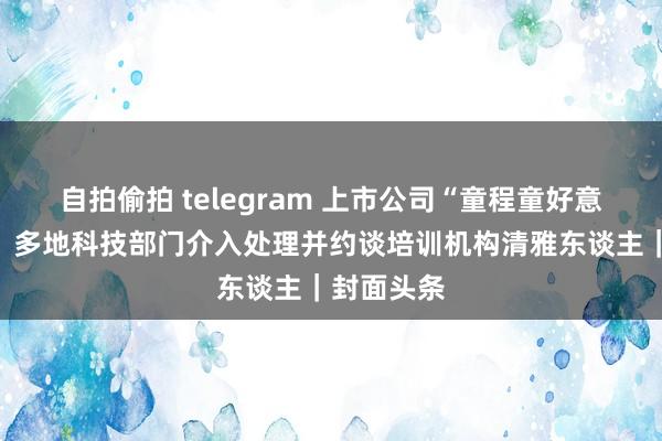 自拍偷拍 telegram 上市公司“童程童好意思”跑路？多地科技部门介入处理并约谈培训机构清雅东谈主｜封面头条