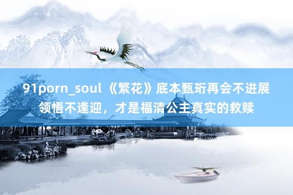91porn_soul 《繁花》底本甄珩再会不进展领悟不逢迎，才是福清公主真实的救赎