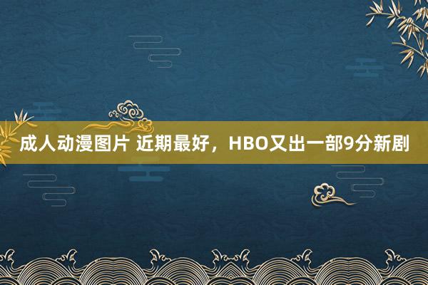成人动漫图片 近期最好，HBO又出一部9分新剧