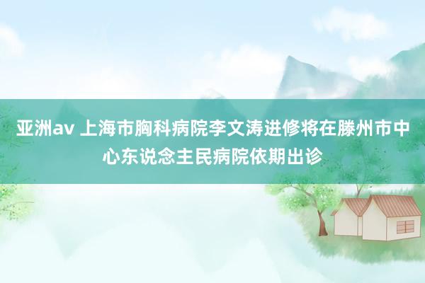 亚洲av 上海市胸科病院李文涛进修将在滕州市中心东说念主民病院依期出诊
