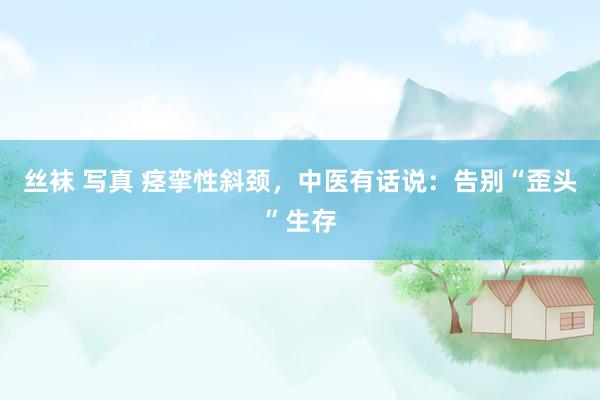 丝袜 写真 痉挛性斜颈，中医有话说：告别“歪头”生存