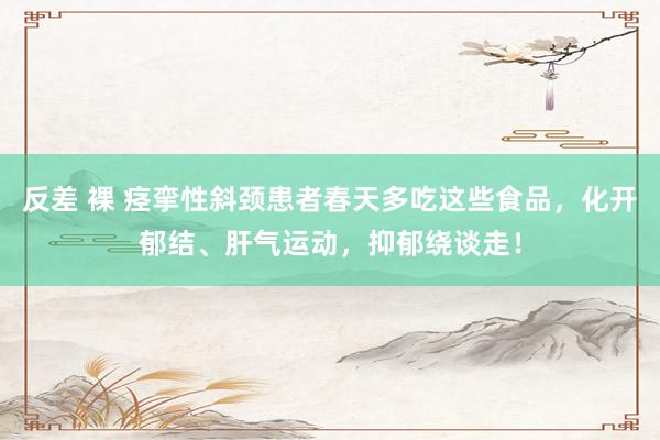 反差 裸 痉挛性斜颈患者春天多吃这些食品，化开郁结、肝气运动，抑郁绕谈走！