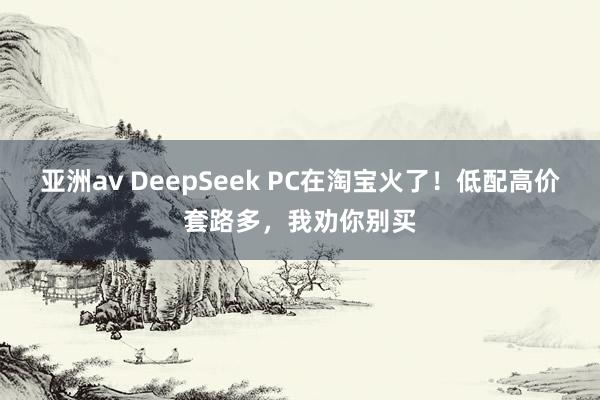 亚洲av DeepSeek PC在淘宝火了！低配高价套路多，我劝你别买