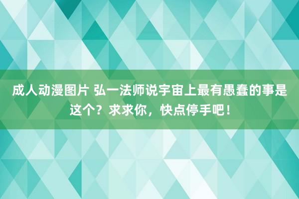 成人动漫图片 弘一法师说宇宙上最有愚蠢的事是这个？求求你，快点停手吧！