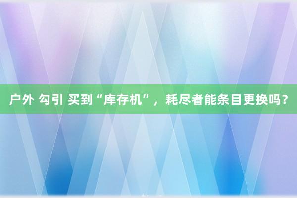户外 勾引 买到“库存机”，耗尽者能条目更换吗？
