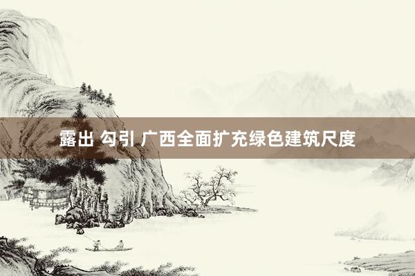 露出 勾引 广西全面扩充绿色建筑尺度