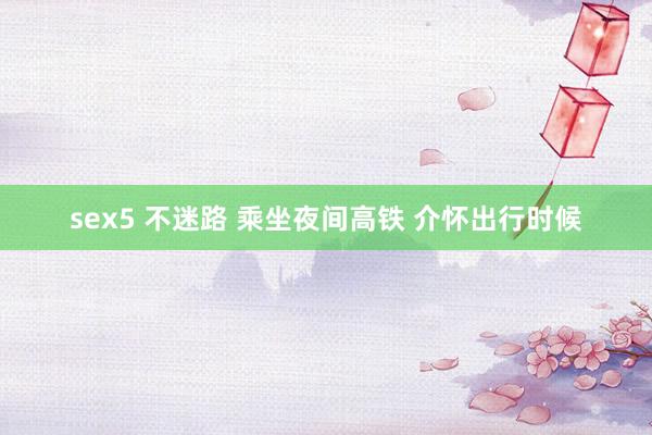 sex5 不迷路 乘坐夜间高铁 介怀出行时候