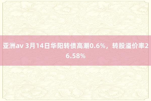 亚洲av 3月14日华阳转债高潮0.6%，转股溢价率26.58%