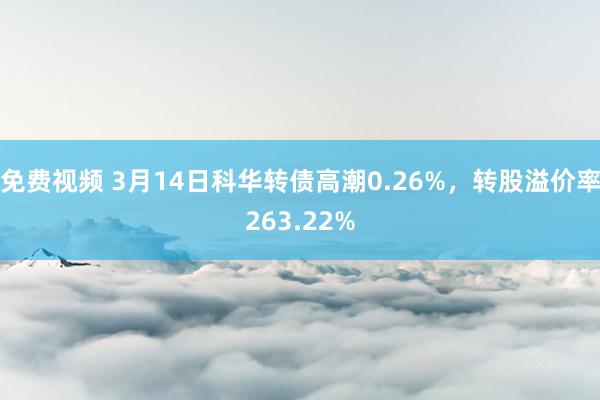 免费视频 3月14日科华转债高潮0.26%，转股溢价率263.22%