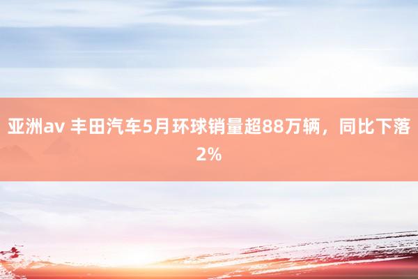 亚洲av 丰田汽车5月环球销量超88万辆，同比下落2%