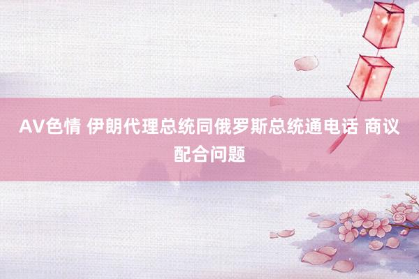 AV色情 伊朗代理总统同俄罗斯总统通电话 商议配合问题