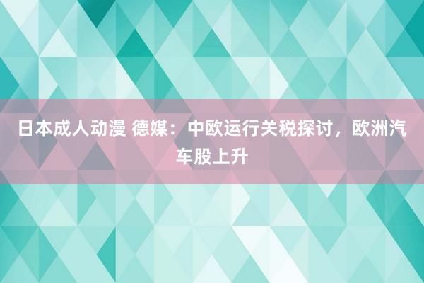 日本成人动漫 德媒：中欧运行关税探讨，欧洲汽车股上升