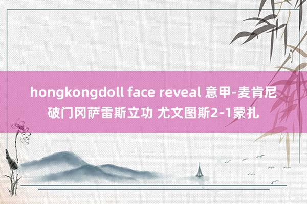 hongkongdoll face reveal 意甲-麦肯尼破门冈萨雷斯立功 尤文图斯2-1蒙扎