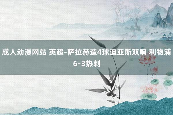 成人动漫网站 英超-萨拉赫造4球迪亚斯双响 利物浦6-3热刺