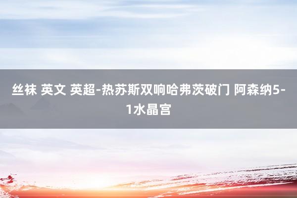 丝袜 英文 英超-热苏斯双响哈弗茨破门 阿森纳5-1水晶宫