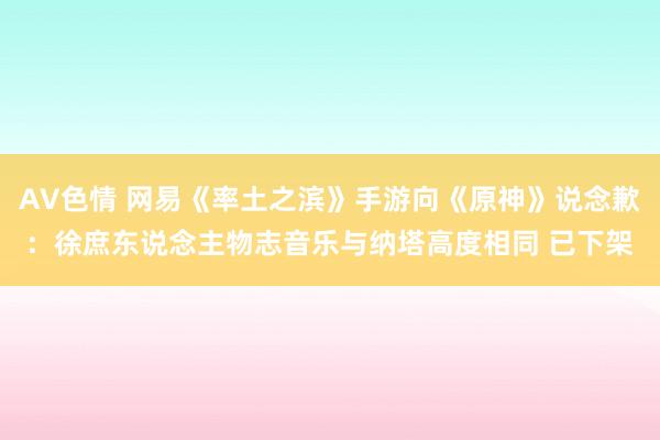 AV色情 网易《率土之滨》手游向《原神》说念歉：徐庶东说念主物志音乐与纳塔高度相同 已下架