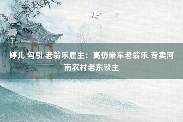 婷儿 勾引 老翁乐雇主：高仿豪车老翁乐 专卖河南农村老东谈主
