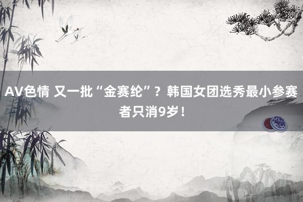 AV色情 又一批“金赛纶”？韩国女团选秀最小参赛者只消9岁！