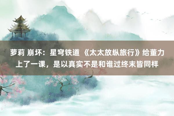 萝莉 崩坏：星穹铁道 《太太放纵旅行》给董力上了一课，是以真实不是和谁过终末皆同样