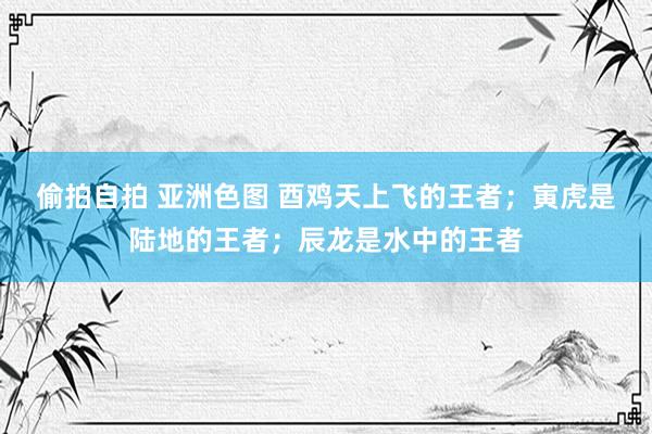 偷拍自拍 亚洲色图 酉鸡天上飞的王者；寅虎是陆地的王者；辰龙是水中的王者