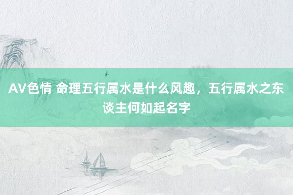 AV色情 命理五行属水是什么风趣，五行属水之东谈主何如起名字