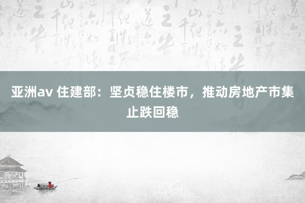 亚洲av 住建部：坚贞稳住楼市，推动房地产市集止跌回稳