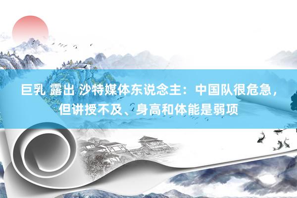 巨乳 露出 沙特媒体东说念主：中国队很危急，但讲授不及、身高和体能是弱项