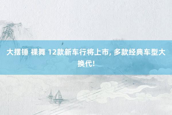 大摆锤 裸舞 12款新车行将上市, 多款经典车型大换代!