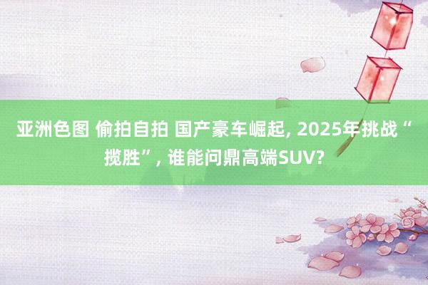 亚洲色图 偷拍自拍 国产豪车崛起， 2025年挑战“揽胜”， 谁能问鼎高端SUV?