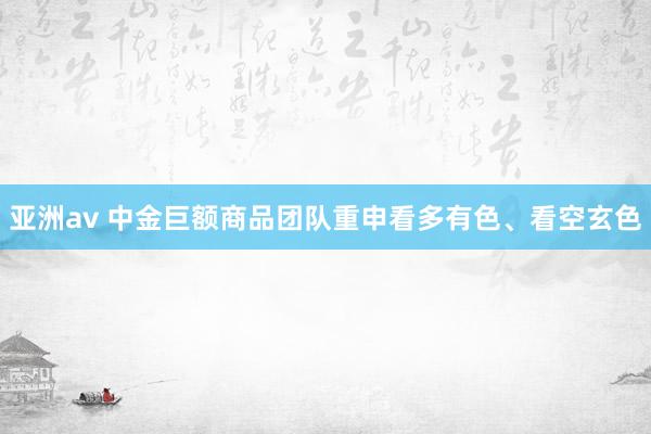 亚洲av 中金巨额商品团队重申看多有色、看空玄色