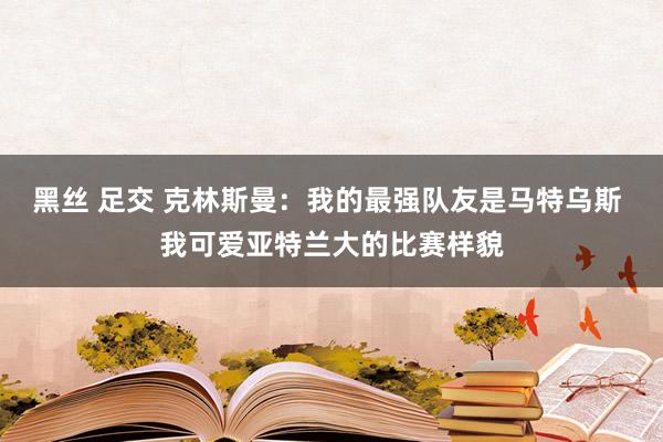 黑丝 足交 克林斯曼：我的最强队友是马特乌斯 我可爱亚特兰大的比赛样貌