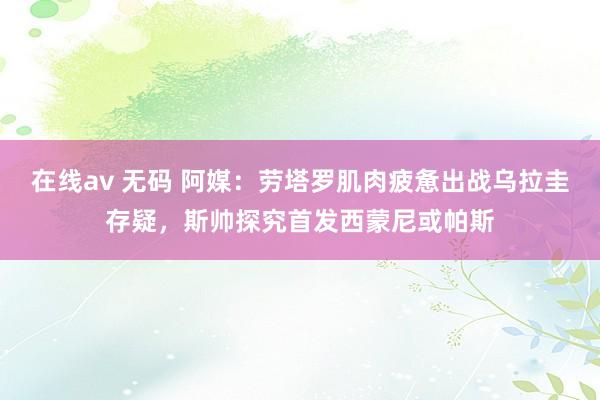 在线av 无码 阿媒：劳塔罗肌肉疲惫出战乌拉圭存疑，斯帅探究首发西蒙尼或帕斯
