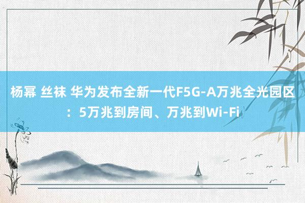 杨幂 丝袜 华为发布全新一代F5G-A万兆全光园区：5万兆到房间、万兆到Wi-Fi