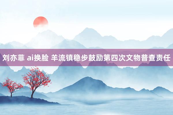 刘亦菲 ai换脸 羊流镇稳步鼓励第四次文物普查责任