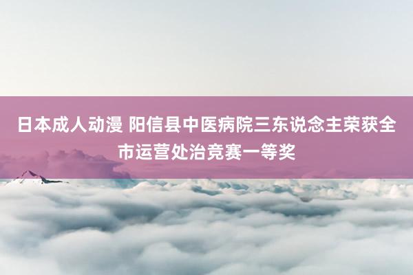 日本成人动漫 阳信县中医病院三东说念主荣获全市运营处治竞赛一等奖