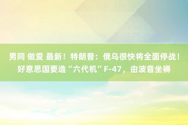 男同 做爱 最新！特朗普：俄乌很快将全面停战！好意思国要造“六代机”F-47，由波音坐褥