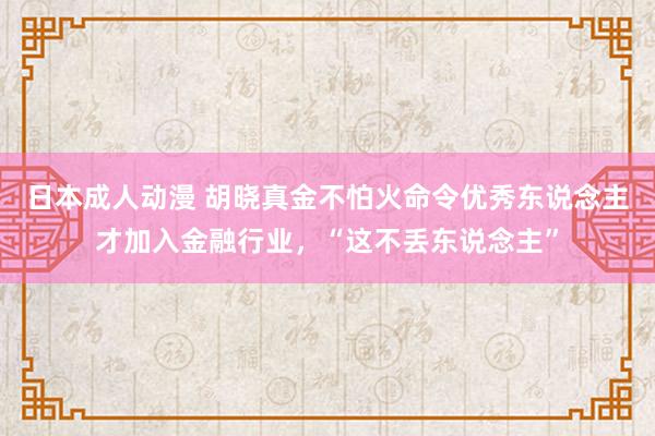 日本成人动漫 胡晓真金不怕火命令优秀东说念主才加入金融行业，“这不丢东说念主”