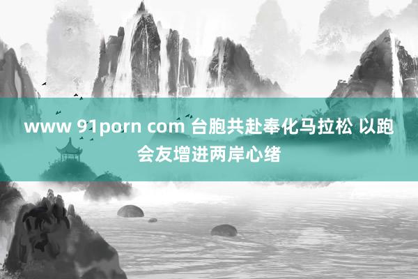 www 91porn com 台胞共赴奉化马拉松 以跑会友增进两岸心绪