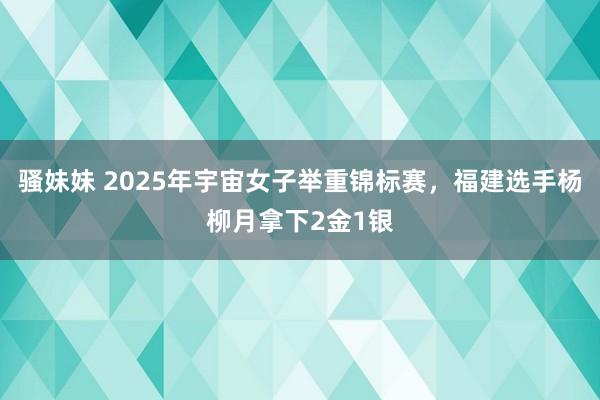 骚妹妹 2025年宇宙女子举重锦标赛，福建选手杨柳月拿下2金1银