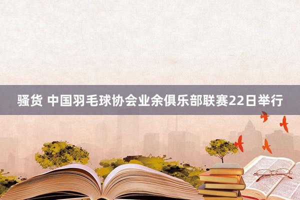 骚货 中国羽毛球协会业余俱乐部联赛22日举行