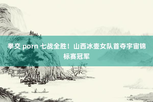拳交 porn 七战全胜！山西冰壶女队首夺宇宙锦标赛冠军