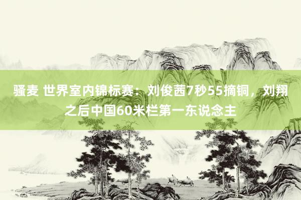 骚麦 世界室内锦标赛：刘俊茜7秒55摘铜，刘翔之后中国60米栏第一东说念主