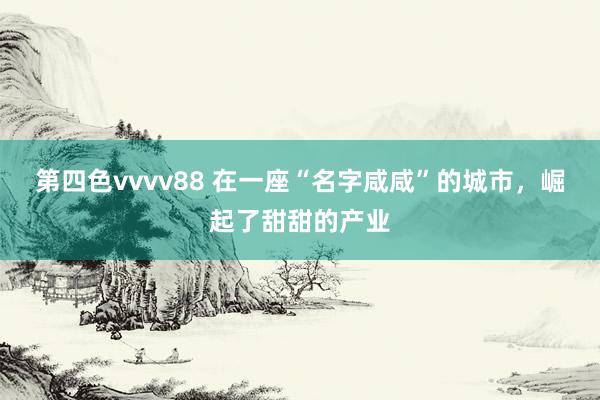 第四色vvvv88 在一座“名字咸咸”的城市，崛起了甜甜的产业