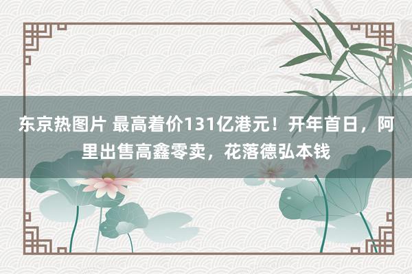 东京热图片 最高着价131亿港元！开年首日，阿里出售高鑫零卖，花落德弘本钱