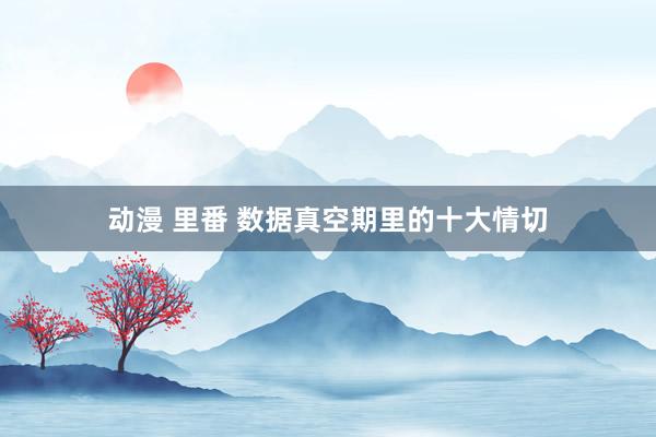 动漫 里番 数据真空期里的十大情切