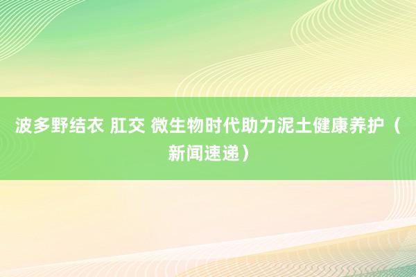 波多野结衣 肛交 微生物时代助力泥土健康养护（新闻速递）